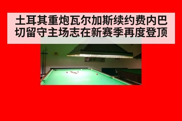土耳其重炮瓦尔加斯续约费内巴切留守主场志在新赛季再度登顶