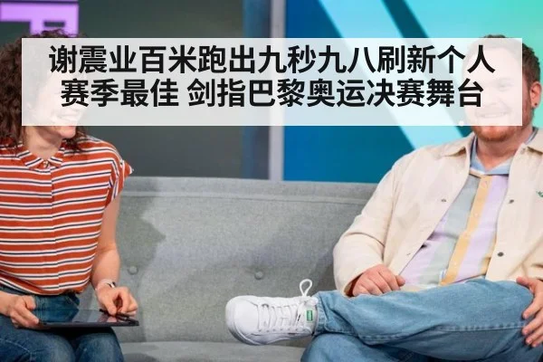 谢震业百米跑出九秒九八刷新个人赛季最佳 剑指巴黎奥运决赛舞台